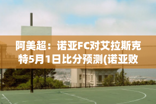 阿美超：诺亚FC对艾拉斯克特5月1日比分预测(诺亚败绩)