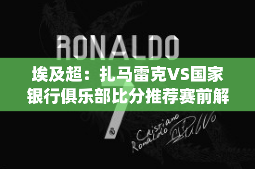 埃及超：扎马雷克VS国家银行俱乐部比分推荐赛前解析(扎马莱克足球俱乐部)