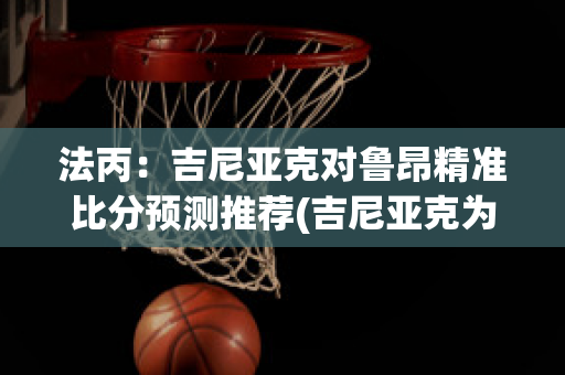 法丙：吉尼亚克对鲁昂精准比分预测推荐(吉尼亚克为什么去墨西哥)