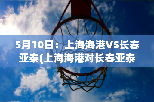 5月10日：上海海港VS长春亚泰(上海海港对长春亚泰比赛结果)