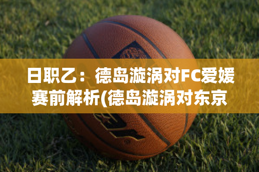 日职乙：德岛漩涡对FC爱媛赛前解析(德岛漩涡对东京fc结果)