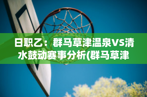 日职乙：群马草津温泉VS清水鼓动赛事分析(群马草津温泉对东京绿茵)