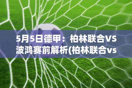 5月5日德甲：柏林联合VS波鸿赛前解析(柏林联合vs沃夫斯堡比分预测)