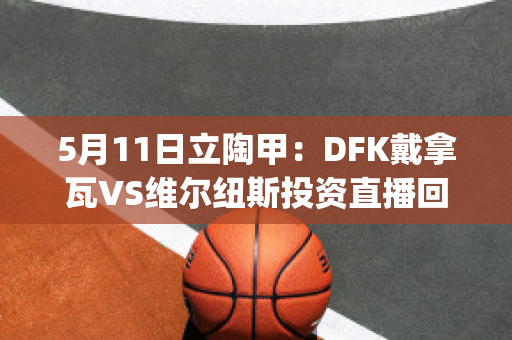 5月11日立陶甲：DFK戴拿瓦VS维尔纽斯投资直播回放(戴维纳瓦罗)