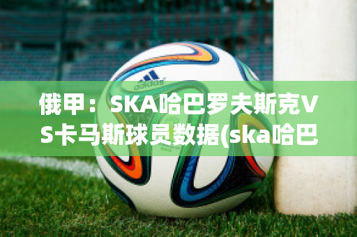 俄甲：SKA哈巴罗夫斯克VS卡马斯球员数据(ska哈巴罗夫斯克vs阿斯特拉)