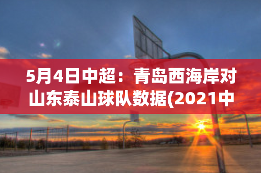 5月4日中超：青岛西海岸对山东泰山球队数据(2021中超山东泰山对青岛)