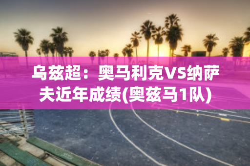 乌兹超：奥马利克VS纳萨夫近年成绩(奥兹马1队)