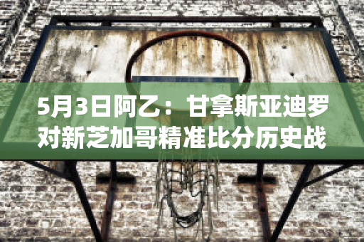 5月3日阿乙：甘拿斯亚迪罗对新芝加哥精准比分历史战绩(甘拿斯亚门多萨)