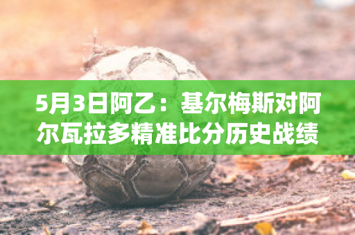 5月3日阿乙：基尔梅斯对阿尔瓦拉多精准比分历史战绩(基尔梅斯足球俱乐部)