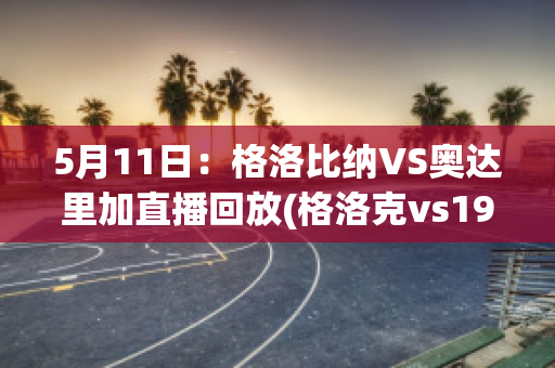 5月11日：格洛比纳VS奥达里加直播回放(格洛克vs1911)