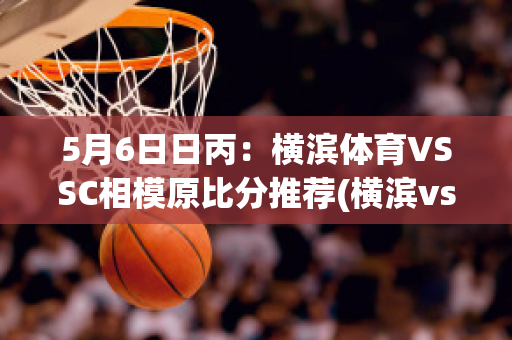 5月6日日丙：横滨体育VSSC相模原比分推荐(横滨vs东京比分预测)