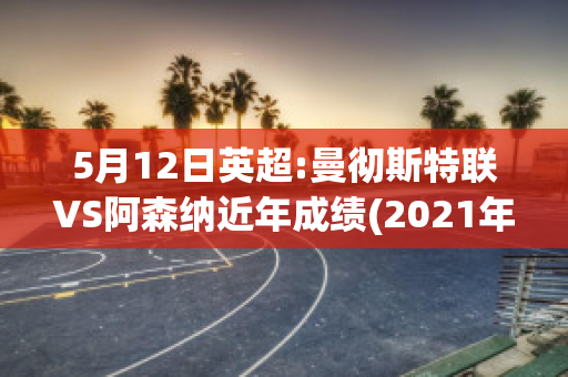 5月12日英超:曼彻斯特联VS阿森纳近年成绩(2021年08月28日 曼彻斯特城 vs 阿森纳高清直播)