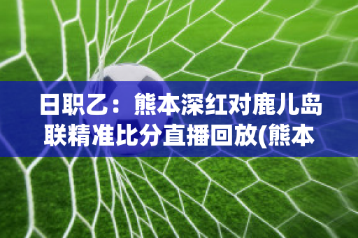 日职乙：熊本深红对鹿儿岛联精准比分直播回放(熊本深红vs岩手)