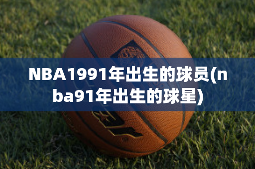 NBA1991年出生的球员(nba91年出生的球星)