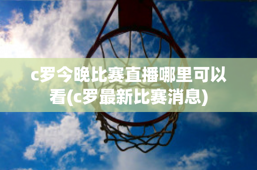 c罗今晚比赛直播哪里可以看(c罗最新比赛消息)