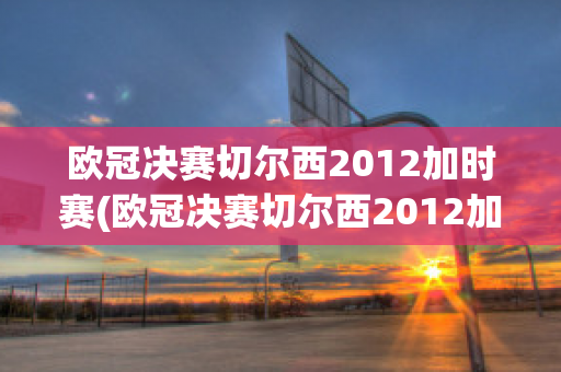 欧冠决赛切尔西2012加时赛(欧冠决赛切尔西2012加时赛回放)