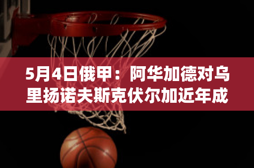 5月4日俄甲：阿华加德对乌里扬诺夫斯克伏尔加近年成绩(阿华加德直播)