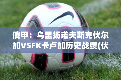 俄甲：乌里扬诺夫斯克伏尔加VSFK卡卢加历史战绩(伏尔加vs索契)