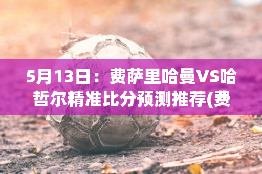 5月13日：费萨里哈曼VS哈哲尔精准比分预测推荐(费萨里哈曼u19)