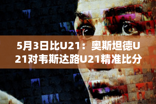 5月3日比U21：奥斯坦德U21对韦斯达路U21精准比分球员数据(奥斯达对韦斯特罗斯)