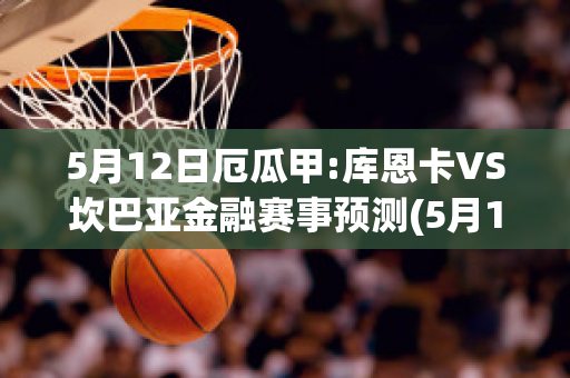 5月12日厄瓜甲:库恩卡VS坎巴亚金融赛事预测(5月12日厄瓜甲:库恩卡vs坎巴亚金融赛事预测分析)