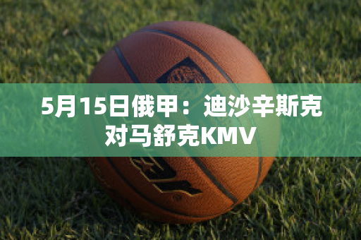 5月15日俄甲：迪沙辛斯克对马舒克KMV