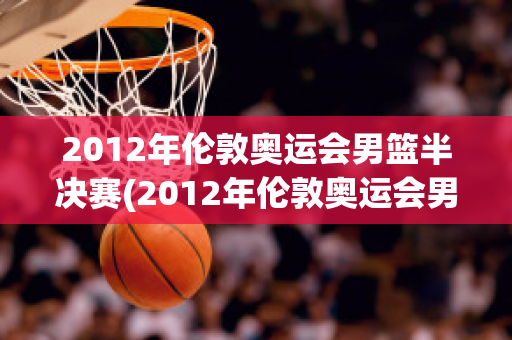 2012年伦敦奥运会男篮半决赛(2012年伦敦奥运会男篮半决赛西班牙男篮对俄罗斯)