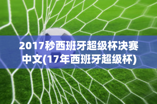 2017秒西班牙超级杯决赛中文(17年西班牙超级杯)