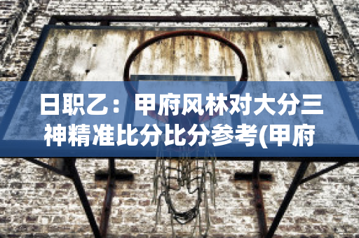 日职乙：甲府风林对大分三神精准比分比分参考(甲府风林对阵相模原sc)