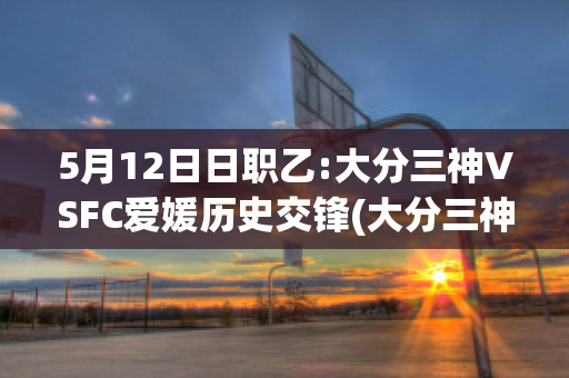 5月12日日职乙:大分三神VSFC爱媛历史交锋(大分三神vs福井联)