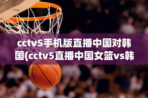 cctv5手机版直播中国对韩国(cctv5直播中国女篮vs韩国)