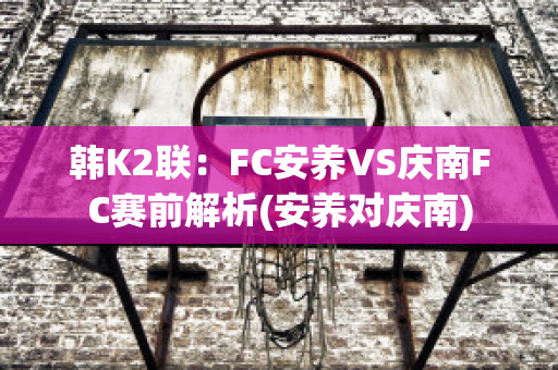 韩K2联：FC安养VS庆南FC赛前解析(安养对庆南)