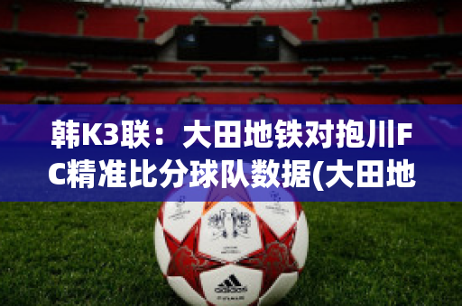 韩K3联：大田地铁对抱川FC精准比分球队数据(大田地铁足球俱乐部)