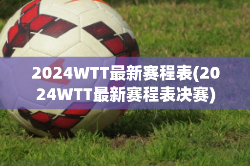 2024WTT最新赛程表(2024WTT最新赛程表决赛)