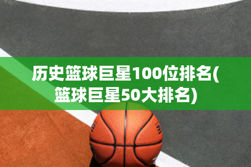 历史篮球巨星100位排名(篮球巨星50大排名)