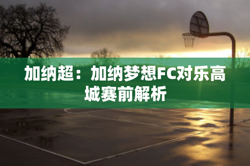 加纳超：加纳梦想FC对乐高城赛前解析