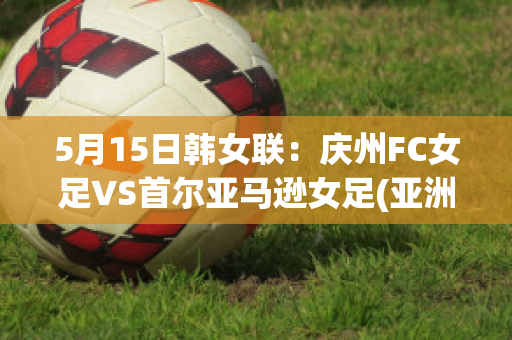 5月15日韩女联：庆州FC女足VS首尔亚马逊女足(亚洲区女足预选赛韩国对中国)