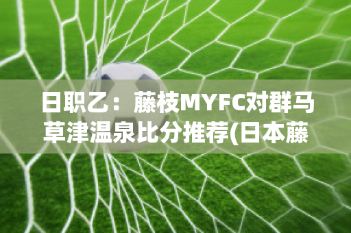 日职乙：藤枝MYFC对群马草津温泉比分推荐(日本藤枝)