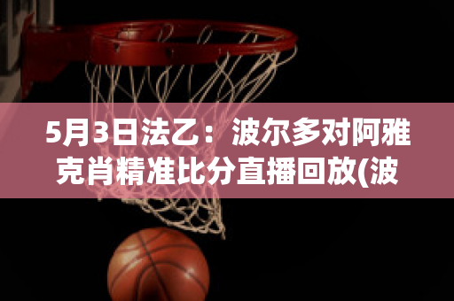 5月3日法乙：波尔多对阿雅克肖精准比分直播回放(波尔多对阵巴黎圣日耳曼)