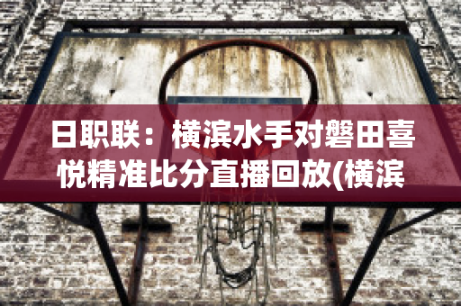 日职联：横滨水手对磐田喜悦精准比分直播回放(横滨对横滨水手)