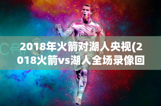 2018年火箭对湖人央视(2018火箭vs湖人全场录像回放)