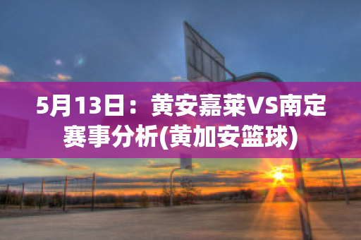 5月13日：黄安嘉莱VS南定赛事分析(黄加安篮球)