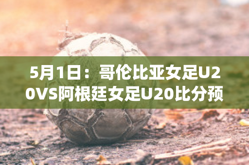 5月1日：哥伦比亚女足U20VS阿根廷女足U20比分预测(哥伦比亚女排对阿根廷女排)