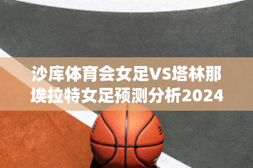 沙库体育会女足VS塔林那埃拉特女足预测分析2024年04月30日(沙特 女足)