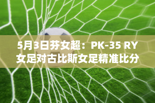 5月3日芬女超：PK-35 RY女足对古比斯女足精准比分赛事预测(女足现场比分)