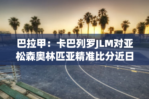 巴拉甲：卡巴列罗JLM对亚松森奥林匹亚精准比分近日赛程(卡巴列罗欧冠)