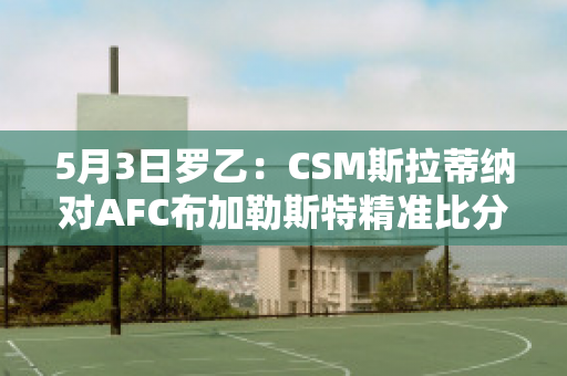 5月3日罗乙：CSM斯拉蒂纳对AFC布加勒斯特精准比分球员数据