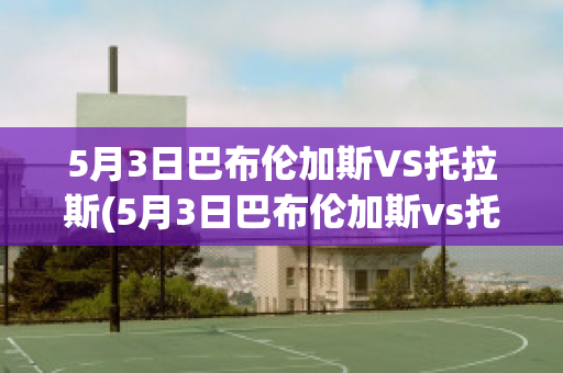 5月3日巴布伦加斯VS托拉斯(5月3日巴布伦加斯vs托拉斯特)