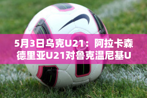 5月3日乌克U21：阿拉卡森德里亚U21对鲁克温尼基U21精准比分最新信息