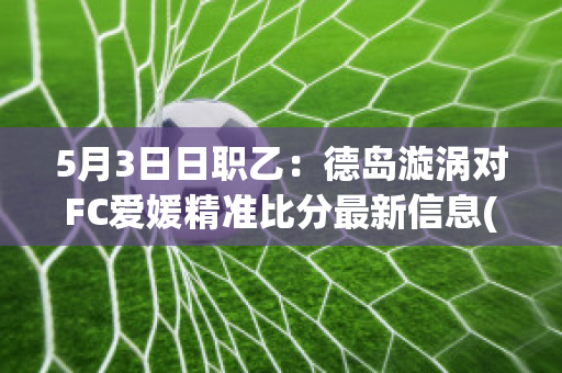 5月3日日职乙：德岛漩涡对FC爱媛精准比分最新信息(德岛漩涡对东京fc预测)